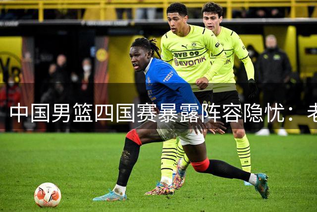 中国男篮四国赛暴露阵容隐忧：老将扛旗新星闪光 三人恐遭淘汰