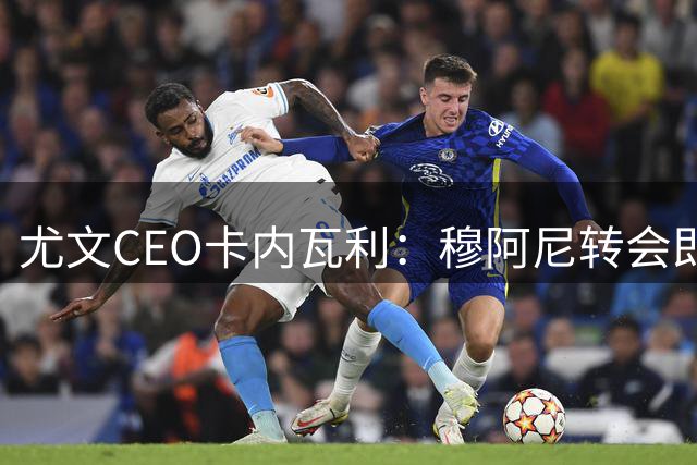 尤文CEO卡内瓦利：穆阿尼转会即将完成，阿拉伊贝戈维奇仍需等待