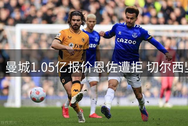 曼城1.05亿报价恩佐遭拒 切尔西坚持1.2亿不松口