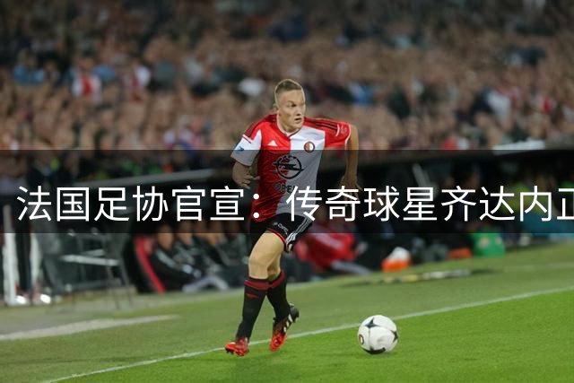 法国足协官宣：传奇球星齐达内正式执掌国家队教鞭