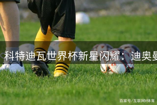 科特迪瓦世界杯新星闪耀：迪奥曼德加盟大巴黎 佩佩领衔黄金一代
