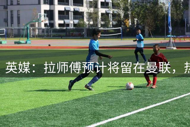 英媒：拉师傅预计将留在曼联，热刺、阿森纳、切尔西曾关注他