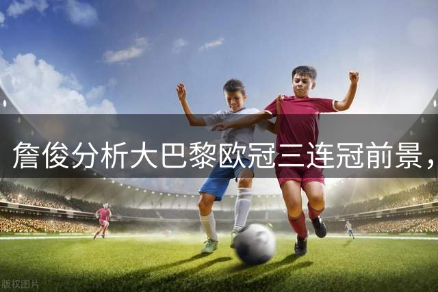 詹俊分析大巴黎欧冠三连冠前景，维拉保前四面临挑战