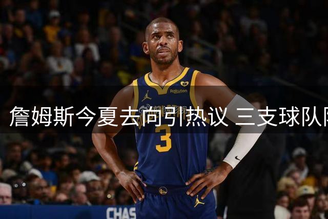 詹姆斯今夏去向引热议 三支球队阵容适配性深度解析