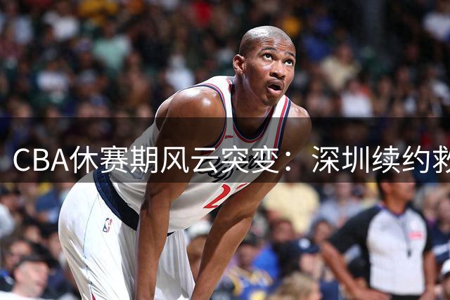 CBA休赛期风云突变：深圳续约救火外援 山东顶薪留核心后卫